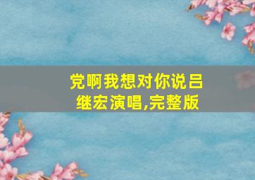 党啊我想对你说吕继宏演唱,完整版