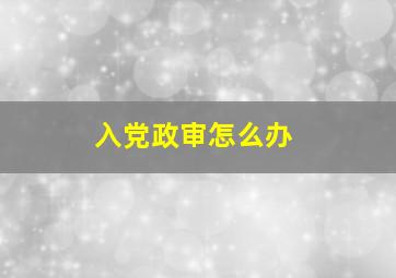 入党政审怎么办