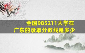 全国985211大学在广东的录取分数线是多少