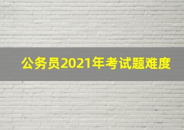 公务员2021年考试题难度