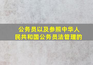 公务员以及参照中华人民共和国公务员法管理的