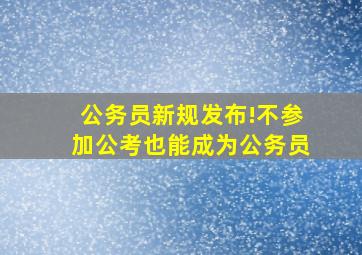 公务员新规发布!不参加公考也能成为公务员