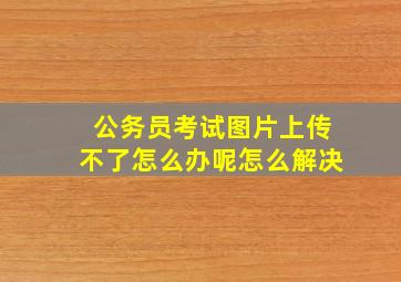 公务员考试图片上传不了怎么办呢怎么解决