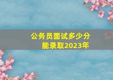 公务员面试多少分能录取2023年