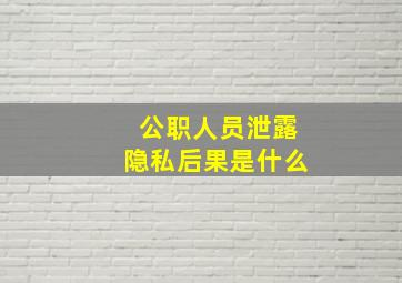 公职人员泄露隐私后果是什么