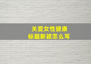 关爱女性健康标题新颖怎么写