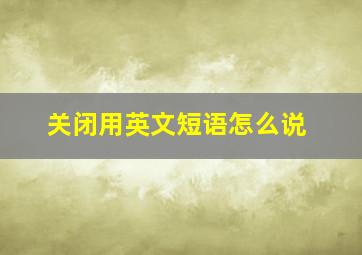 关闭用英文短语怎么说