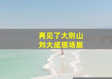 再见了大别山刘大成现场版