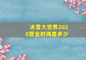 冰雪大世界2020营业时间是多少