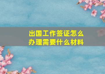 出国工作签证怎么办理需要什么材料