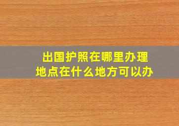 出国护照在哪里办理地点在什么地方可以办