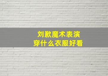 刘歉魔术表演穿什么衣服好看