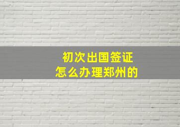 初次出国签证怎么办理郑州的