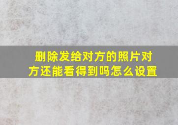 删除发给对方的照片对方还能看得到吗怎么设置