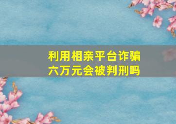 利用相亲平台诈骗六万元会被判刑吗