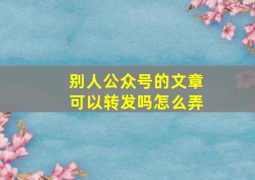 别人公众号的文章可以转发吗怎么弄