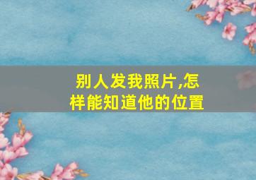 别人发我照片,怎样能知道他的位置