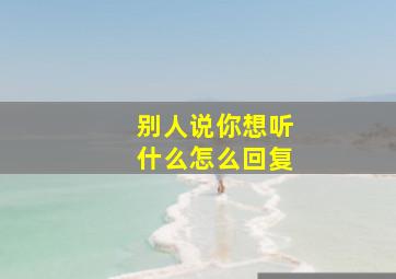 别人说你想听什么怎么回复