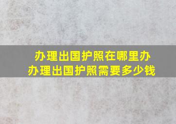 办理出国护照在哪里办办理出国护照需要多少钱