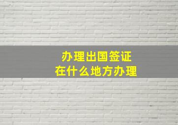 办理出国签证在什么地方办理