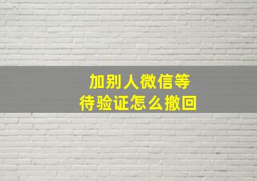 加别人微信等待验证怎么撤回