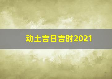 动土吉日吉时2021