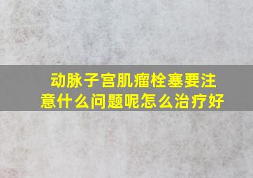 动脉子宫肌瘤栓塞要注意什么问题呢怎么治疗好