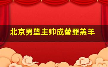 北京男篮主帅成替罪羔羊