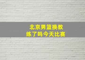 北京男篮换教练了吗今天比赛