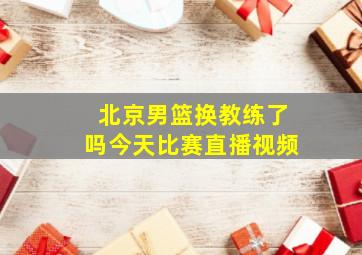 北京男篮换教练了吗今天比赛直播视频