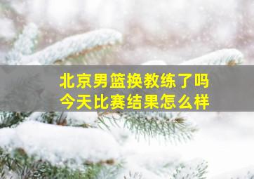 北京男篮换教练了吗今天比赛结果怎么样