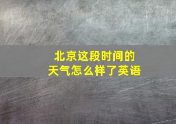 北京这段时间的天气怎么样了英语