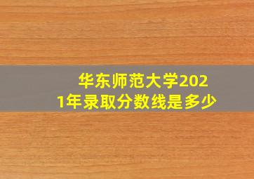 华东师范大学2021年录取分数线是多少