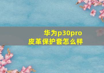 华为p30pro皮革保护套怎么样