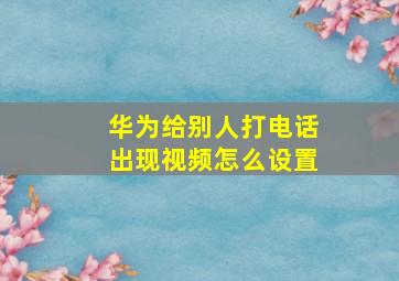 华为给别人打电话出现视频怎么设置