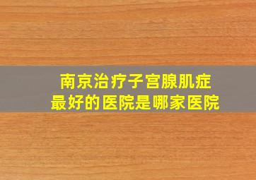 南京治疗子宫腺肌症最好的医院是哪家医院