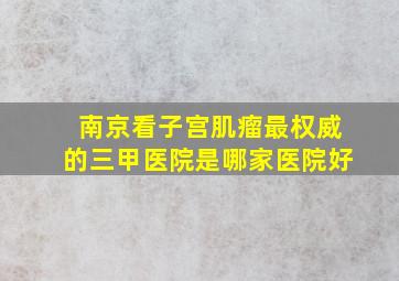 南京看子宫肌瘤最权威的三甲医院是哪家医院好