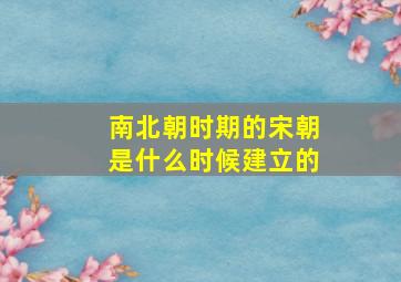 南北朝时期的宋朝是什么时候建立的