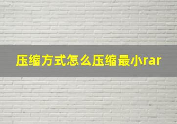 压缩方式怎么压缩最小rar