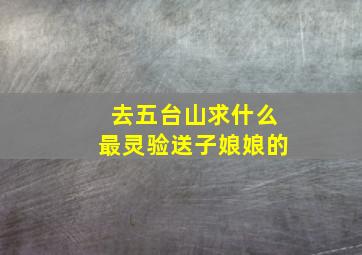 去五台山求什么最灵验送子娘娘的