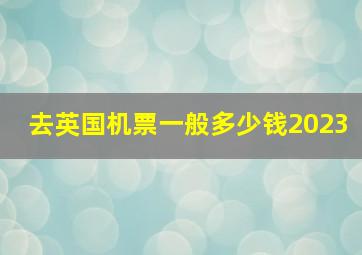 去英国机票一般多少钱2023