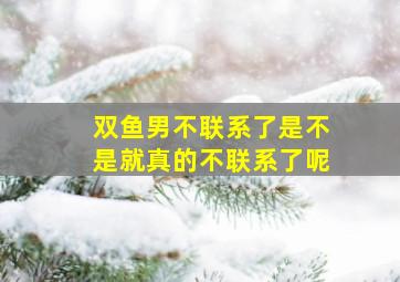 双鱼男不联系了是不是就真的不联系了呢