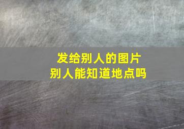 发给别人的图片别人能知道地点吗