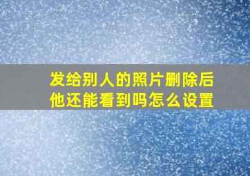 发给别人的照片删除后他还能看到吗怎么设置