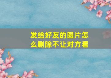 发给好友的图片怎么删除不让对方看