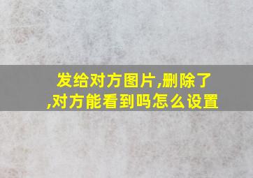 发给对方图片,删除了,对方能看到吗怎么设置