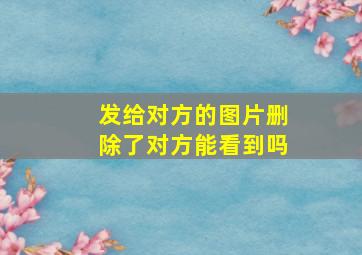 发给对方的图片删除了对方能看到吗