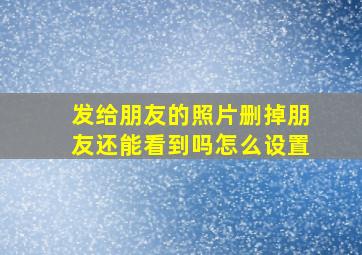 发给朋友的照片删掉朋友还能看到吗怎么设置