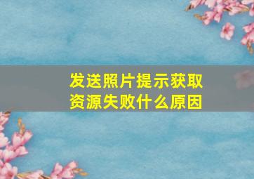 发送照片提示获取资源失败什么原因