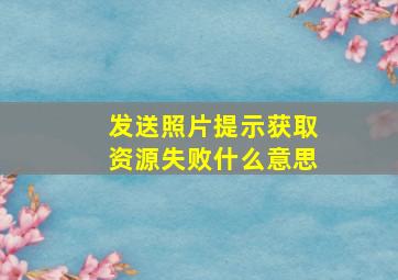 发送照片提示获取资源失败什么意思